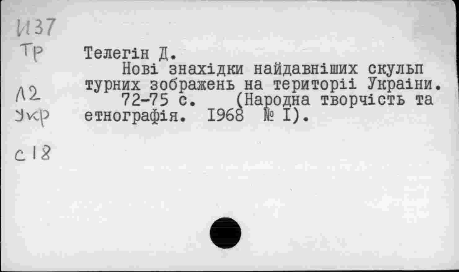 ﻿H 37 т?
Л2
Jvcp
с. I 2
Телегін Д.
Нові знахідки найдавніших скульп турних зображень на території України.
72-75 с. (Народна творчість та етнографія. 1968 fe І).